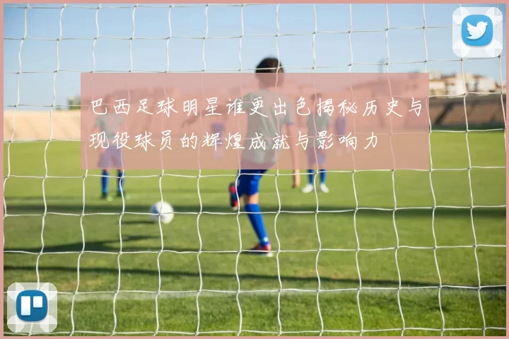 巴西足球明星谁更出色揭秘历史与现役球员的辉煌成就与影响力