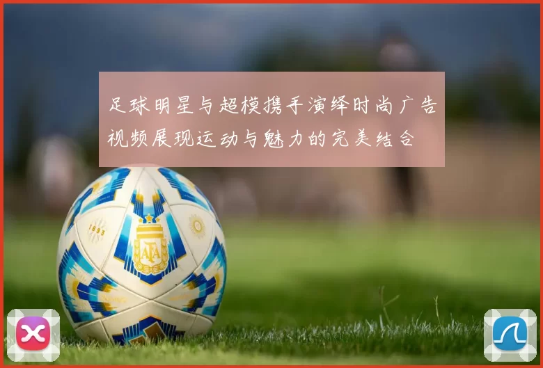 足球明星与超模携手演绎时尚广告视频展现运动与魅力的完美结合