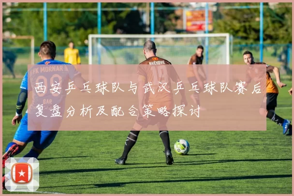 西安乒乓球队与武汉乒乓球队赛后复盘分析及配合策略探讨