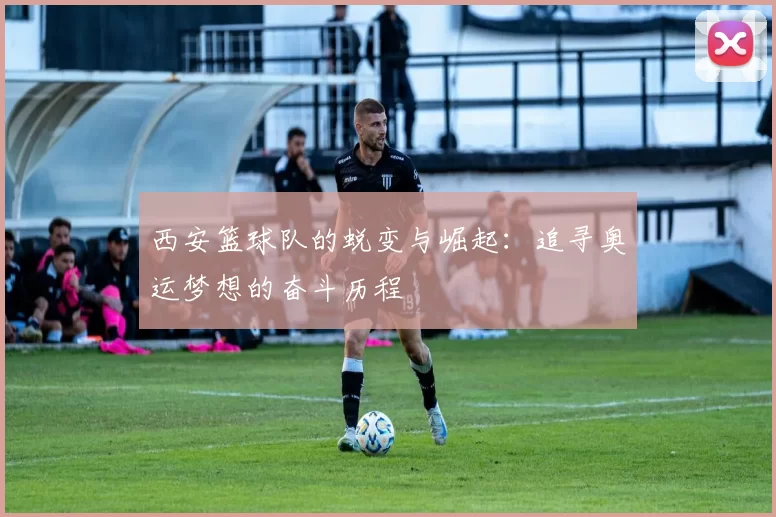 西安篮球队的蜕变与崛起：追寻奥运梦想的奋斗历程