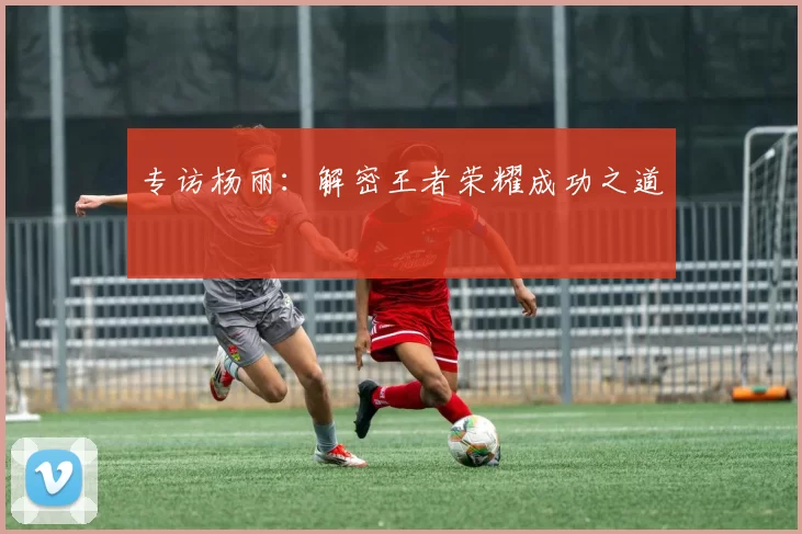 专访杨丽：解密王者荣耀成功之道